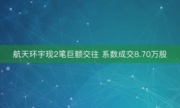 航天环宇现2笔巨额交往 系数成交8.70万股