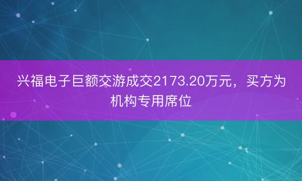 兴福电子巨额交游成交2173.20万元，买方为机构专用席位