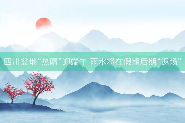 四川盆地“热晴”迎端午 雨水将在假期后期“返场”