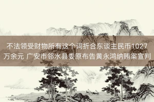 不法领受财物所有这个词折合东谈主民币1027万余元 广安市邻水县委原布告黄永鸿纳贿案宣判