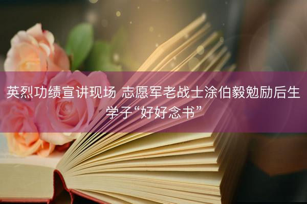 英烈功绩宣讲现场 志愿军老战士涂伯毅勉励后生学子“好好念书”