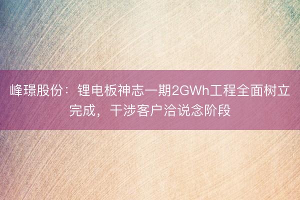 峰璟股份：锂电板神志一期2GWh工程全面树立完成，干涉客户洽说念阶段