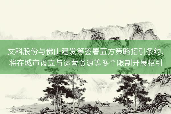 文科股份与佛山建发等签署五方策略招引条约，将在城市设立与运营资源等多个限制开展招引