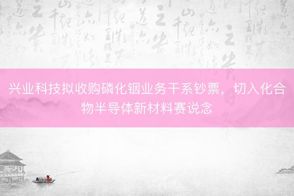 兴业科技拟收购磷化铟业务干系钞票,切入化合物半导体新材料赛说念