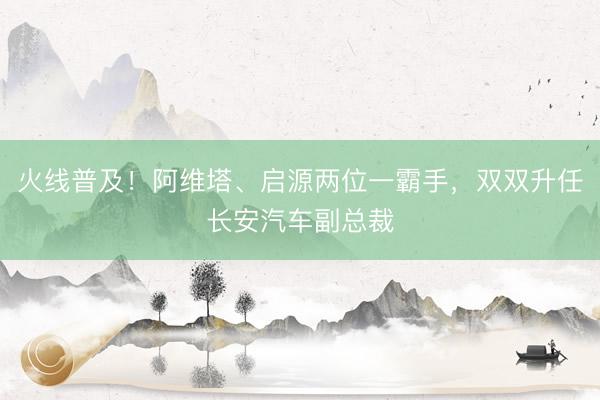火线普及！阿维塔、启源两位一霸手，双双升任长安汽车副总裁