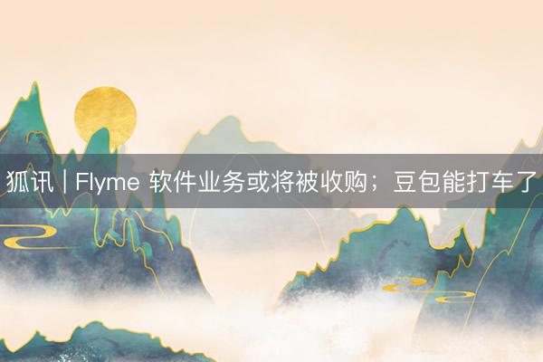 狐讯 | Flyme 软件业务或将被收购；豆包能打车了