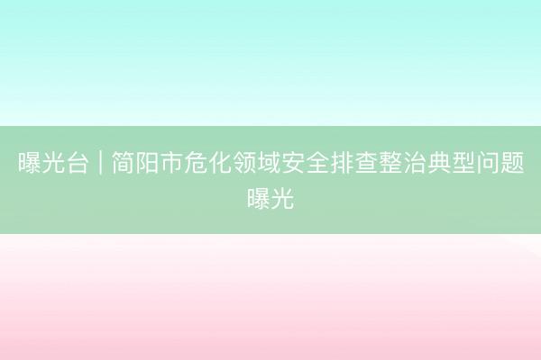曝光台 | 简阳市危化领域安全排查整治典型问题曝光