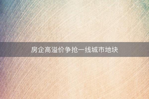 房企高溢价争抢一线城市地块