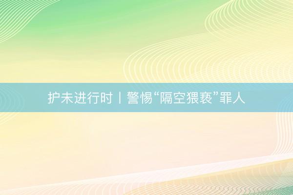 护未进行时丨警惕“隔空猥亵”罪人