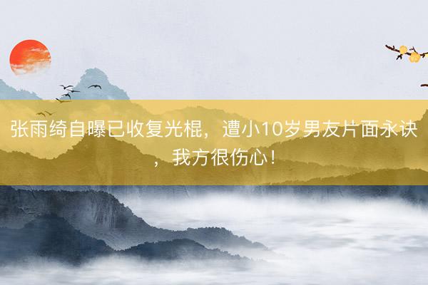 张雨绮自曝已收复光棍，遭小10岁男友片面永诀，我方很伤心！