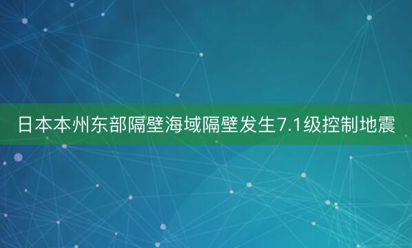 日本本州东部隔壁海域隔壁发生7.1级控制地震